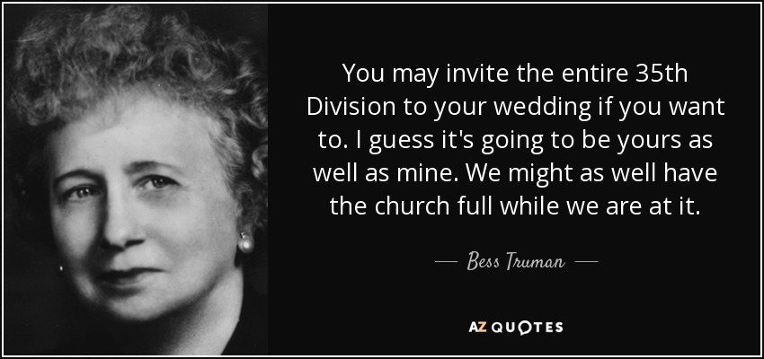 You may invite the entire 35th Division to your wedding if you want to. I guess it's going to be yours as well as mine. We might as well have the church full while we are at it. - Bess Truman