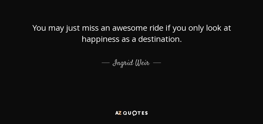 You may just miss an awesome ride if you only look at happiness as a destination. - Ingrid Weir
