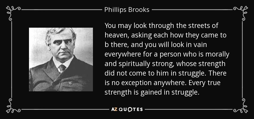 You may look through the streets of heaven, asking each how they came to b there, and you will look in vain everywhere for a person who is morally and spiritually strong, whose strength did not come to him in struggle. There is no exception anywhere. Every true strength is gained in struggle. - Phillips Brooks