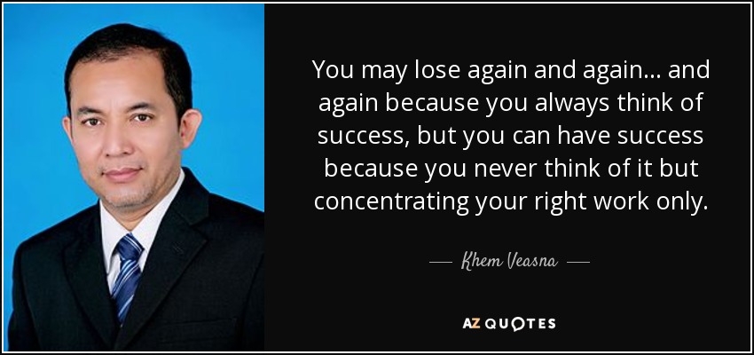 You may lose again and again... and again because you always think of success, but you can have success because you never think of it but concentrating your right work only. - Khem Veasna