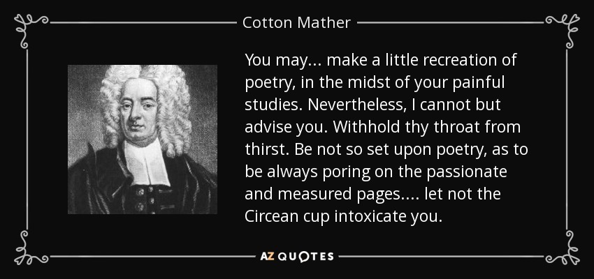 You may ... make a little recreation of poetry, in the midst of your painful studies. Nevertheless, I cannot but advise you. Withhold thy throat from thirst. Be not so set upon poetry, as to be always poring on the passionate and measured pages. ... let not the Circean cup intoxicate you. - Cotton Mather