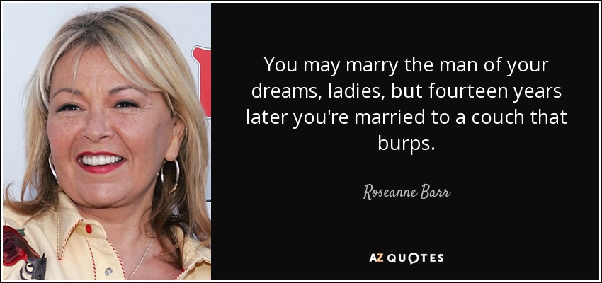 You may marry the man of your dreams, ladies, but fourteen years later you're married to a couch that burps. - Roseanne Barr