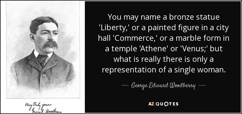 You may name a bronze statue 'Liberty,' or a painted figure in a city hall 'Commerce,' or a marble form in a temple 'Athene' or 'Venus;' but what is really there is only a representation of a single woman. - George Edward Woodberry