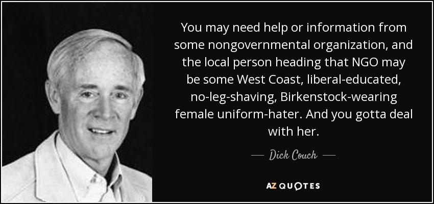 You may need help or information from some nongovernmental organization, and the local person heading that NGO may be some West Coast, liberal-educated, no-leg-shaving, Birkenstock-wearing female uniform-hater. And you gotta deal with her. - Dick Couch