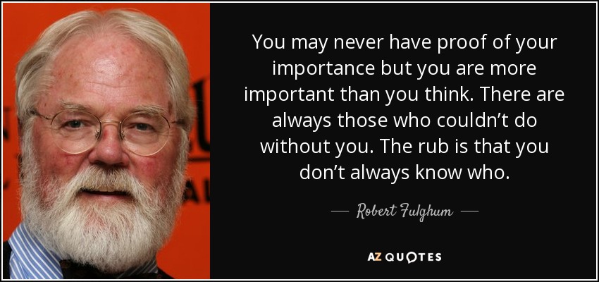 You may never have proof of your importance but you are more important than you think. There are always those who couldn’t do without you. The rub is that you don’t always know who. - Robert Fulghum