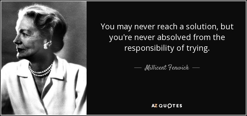 You may never reach a solution, but you're never absolved from the responsibility of trying. - Millicent Fenwick