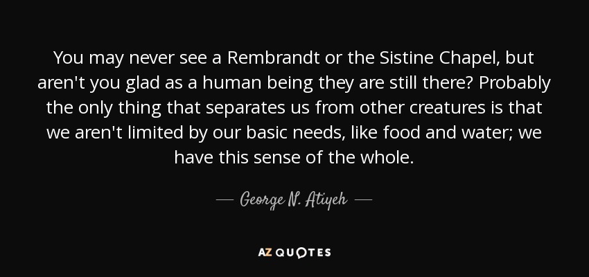 You may never see a Rembrandt or the Sistine Chapel, but aren't you glad as a human being they are still there? Probably the only thing that separates us from other creatures is that we aren't limited by our basic needs, like food and water; we have this sense of the whole. - George N. Atiyeh
