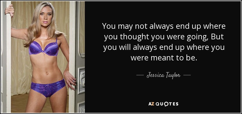 You may not always end up where you thought you were going, But you will always end up where you were meant to be. - Jessica Taylor