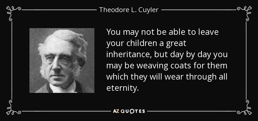 You may not be able to leave your children a great inheritance, but day by day you may be weaving coats for them which they will wear through all eternity. - Theodore L. Cuyler