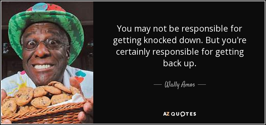 You may not be responsible for getting knocked down. But you're certainly responsible for getting back up. - Wally Amos