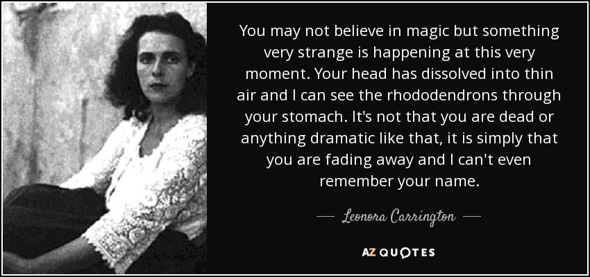 You may not believe in magic but something very strange is happening at this very moment. Your head has dissolved into thin air and I can see the rhododendrons through your stomach. It's not that you are dead or anything dramatic like that, it is simply that you are fading away and I can't even remember your name. - Leonora Carrington