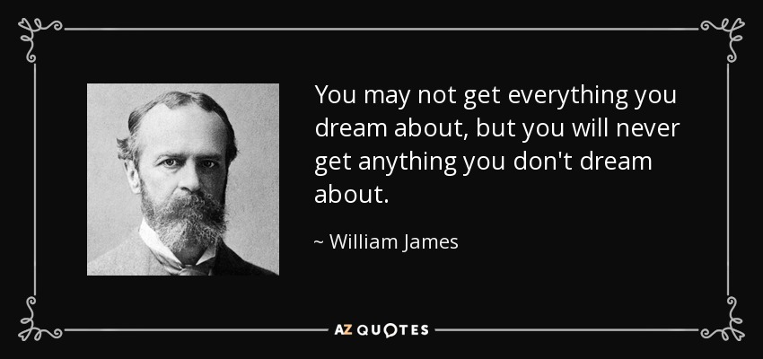 You may not get everything you dream about, but you will never get anything you don't dream about. - William James