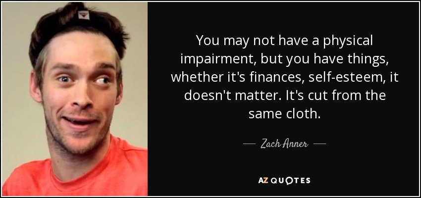 You may not have a physical impairment, but you have things, whether it's finances, self-esteem, it doesn't matter. It's cut from the same cloth. - Zach Anner