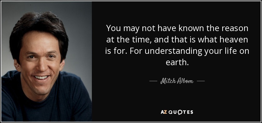 You may not have known the reason at the time, and that is what heaven is for. For understanding your life on earth. - Mitch Albom