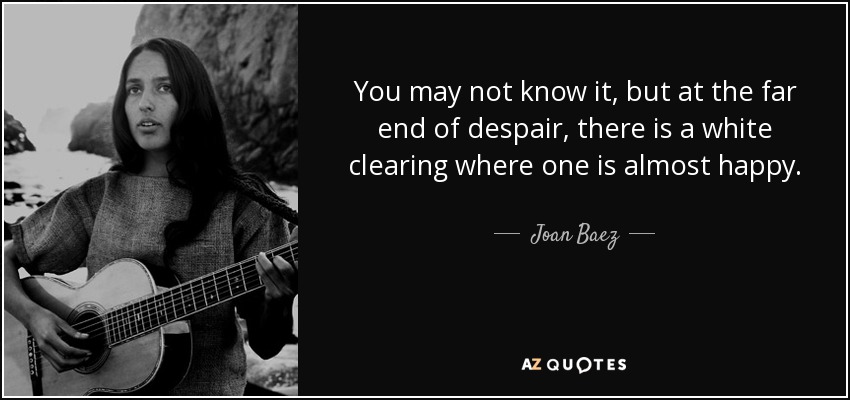 You may not know it, but at the far end of despair, there is a white clearing where one is almost happy. - Joan Baez