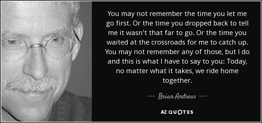 You may not remember the time you let me go first. Or the time you dropped back to tell me it wasn't that far to go. Or the time you waited at the crossroads for me to catch up. You may not remember any of those, but I do and this is what I have to say to you: Today, no matter what it takes, we ride home together. - Brian Andreas