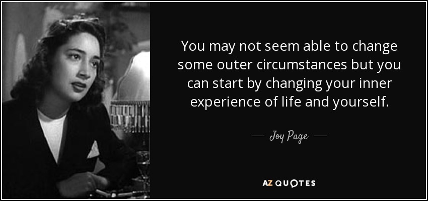 You may not seem able to change some outer circumstances but you can start by changing your inner experience of life and yourself. - Joy Page