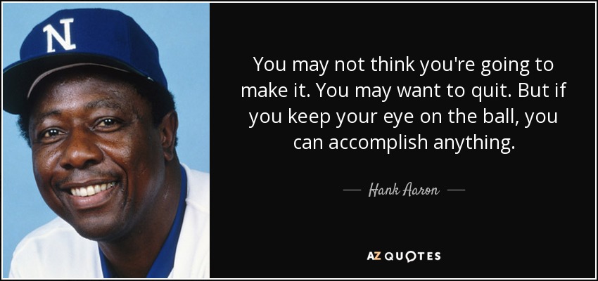 You may not think you're going to make it. You may want to quit. But if you keep your eye on the ball, you can accomplish anything. - Hank Aaron