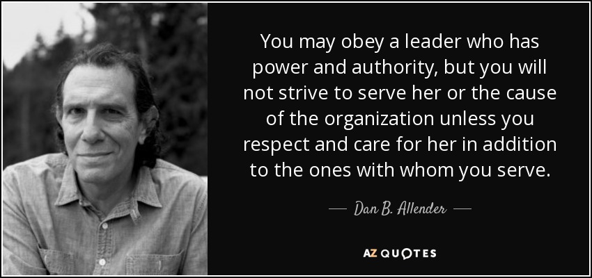 You may obey a leader who has power and authority, but you will not strive to serve her or the cause of the organization unless you respect and care for her in addition to the ones with whom you serve. - Dan B. Allender