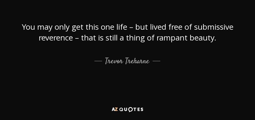 You may only get this one life – but lived free of submissive reverence – that is still a thing of rampant beauty. - Trevor Treharne
