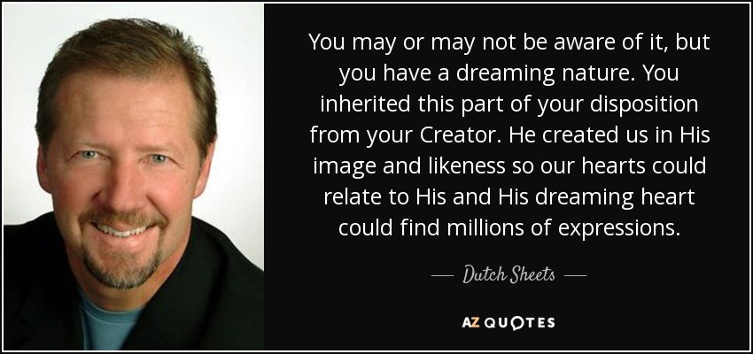 You may or may not be aware of it, but you have a dreaming nature. You inherited this part of your disposition from your Creator. He created us in His image and likeness so our hearts could relate to His and His dreaming heart could find millions of expressions. - Dutch Sheets