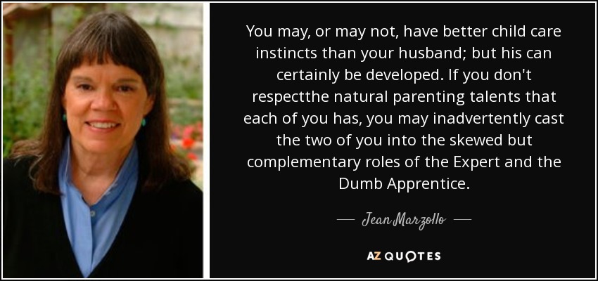 You may, or may not, have better child care instincts than your husband; but his can certainly be developed. If you don't respectthe natural parenting talents that each of you has, you may inadvertently cast the two of you into the skewed but complementary roles of the Expert and the Dumb Apprentice. - Jean Marzollo
