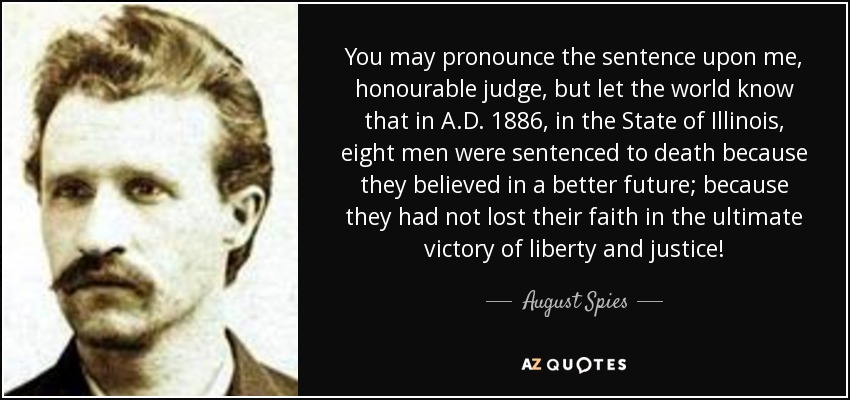 You may pronounce the sentence upon me, honourable judge, but let the world know that in A.D. 1886, in the State of Illinois, eight men were sentenced to death because they believed in a better future; because they had not lost their faith in the ultimate victory of liberty and justice! - August Spies