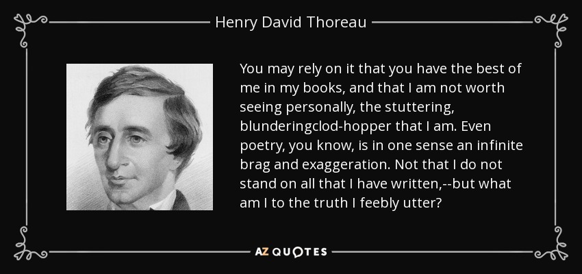 You may rely on it that you have the best of me in my books, and that I am not worth seeing personally, the stuttering, blunderingclod-hopper that I am. Even poetry, you know, is in one sense an infinite brag and exaggeration. Not that I do not stand on all that I have written,--but what am I to the truth I feebly utter? - Henry David Thoreau