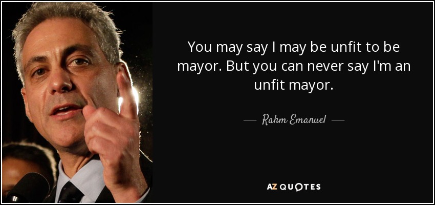 You may say I may be unfit to be mayor. But you can never say I'm an unfit mayor. - Rahm Emanuel