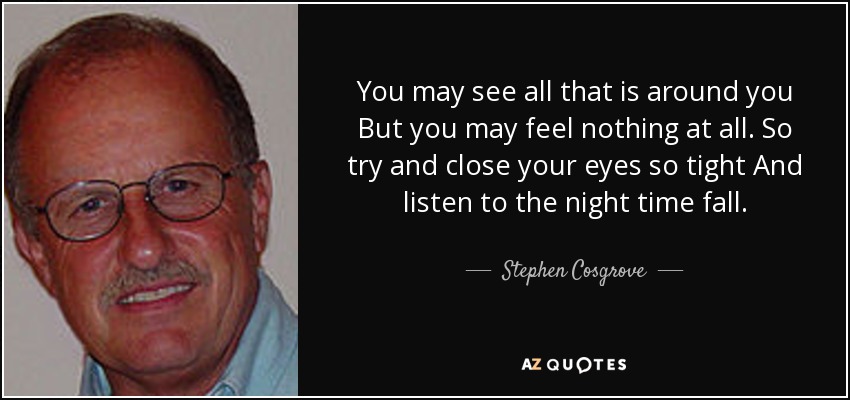 You may see all that is around you But you may feel nothing at all. So try and close your eyes so tight And listen to the night time fall. - Stephen Cosgrove