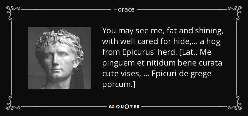 You may see me, fat and shining, with well-cared for hide, . . . a hog from Epicurus' herd. [Lat., Me pinguem et nitidum bene curata cute vises, . . . Epicuri de grege porcum.] - Horace