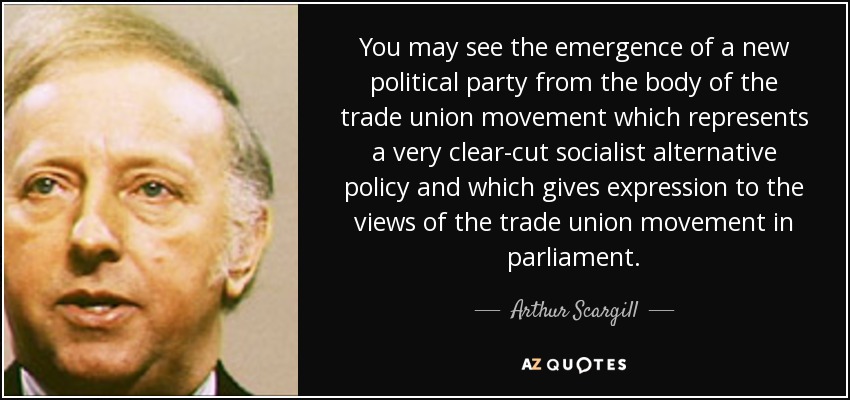 You may see the emergence of a new political party from the body of the trade union movement which represents a very clear-cut socialist alternative policy and which gives expression to the views of the trade union movement in parliament. - Arthur Scargill