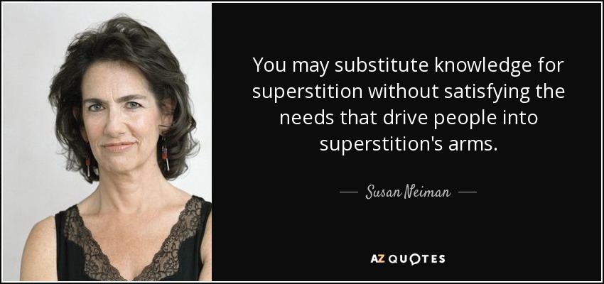You may substitute knowledge for superstition without satisfying the needs that drive people into superstition's arms. - Susan Neiman