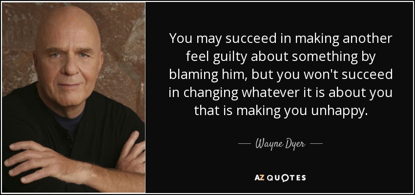 You may succeed in making another feel guilty about something by blaming him, but you won't succeed in changing whatever it is about you that is making you unhappy. - Wayne Dyer