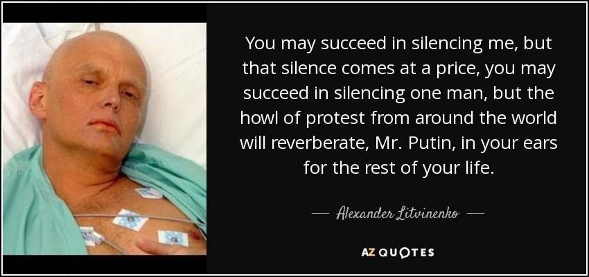 You may succeed in silencing me, but that silence comes at a price, you may succeed in silencing one man, but the howl of protest from around the world will reverberate, Mr. Putin, in your ears for the rest of your life. - Alexander Litvinenko