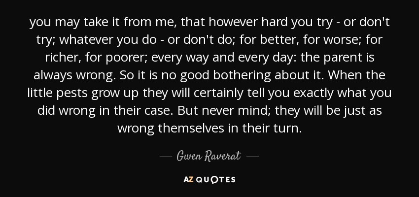 you may take it from me, that however hard you try - or don't try; whatever you do - or don't do; for better, for worse; for richer, for poorer; every way and every day: the parent is always wrong. So it is no good bothering about it. When the little pests grow up they will certainly tell you exactly what you did wrong in their case. But never mind; they will be just as wrong themselves in their turn. - Gwen Raverat