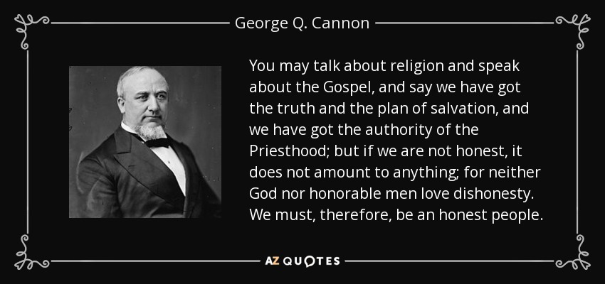 You may talk about religion and speak about the Gospel, and say we have got the truth and the plan of salvation, and we have got the authority of the Priesthood; but if we are not honest, it does not amount to anything; for neither God nor honorable men love dishonesty. We must, therefore, be an honest people. - George Q. Cannon