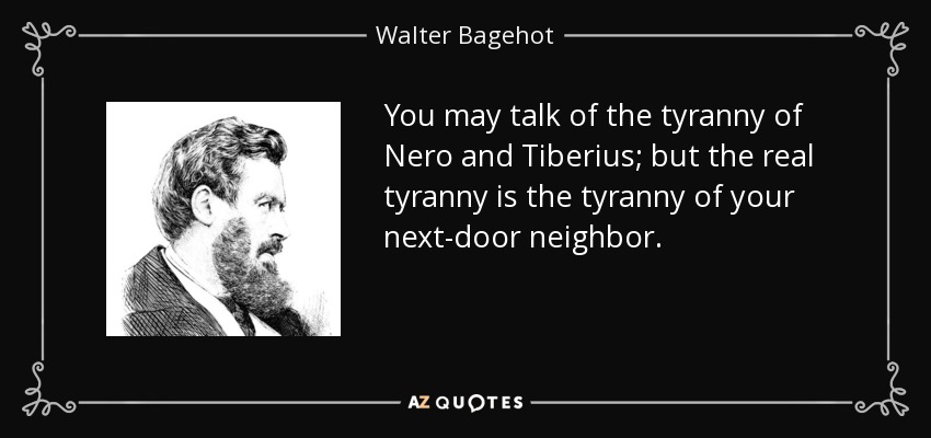 You may talk of the tyranny of Nero and Tiberius; but the real tyranny is the tyranny of your next-door neighbor. - Walter Bagehot