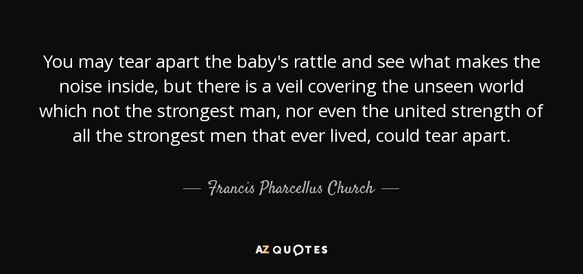 You may tear apart the baby's rattle and see what makes the noise inside, but there is a veil covering the unseen world which not the strongest man, nor even the united strength of all the strongest men that ever lived, could tear apart. - Francis Pharcellus Church