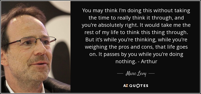 You may think I'm doing this without taking the time to really think it through, and you're absolutely right. It would take me the rest of my life to think this thing through. But it's while you're thinking, while you're weighing the pros and cons, that life goes on. It passes by you while you're doing nothing. - Arthur - Marc Levy