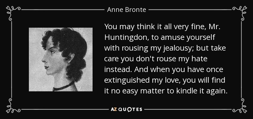 You may think it all very fine, Mr. Huntingdon, to amuse yourself with rousing my jealousy; but take care you don't rouse my hate instead. And when you have once extinguished my love, you will find it no easy matter to kindle it again. - Anne Bronte