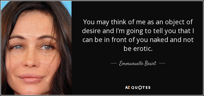 You may think of me as an object of desire and I'm going to tell you that I can be in front of you naked and not be erotic. - Emmanuelle Beart