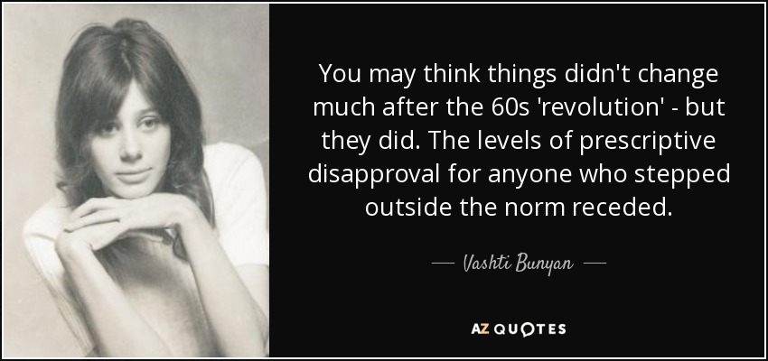 You may think things didn't change much after the 60s 'revolution' - but they did. The levels of prescriptive disapproval for anyone who stepped outside the norm receded. - Vashti Bunyan