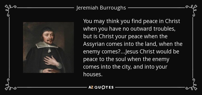 You may think you find peace in Christ when you have no outward troubles, but is Christ your peace when the Assyrian comes into the land, when the enemy comes?...Jesus Christ would be peace to the soul when the enemy comes into the city, and into your houses. - Jeremiah Burroughs