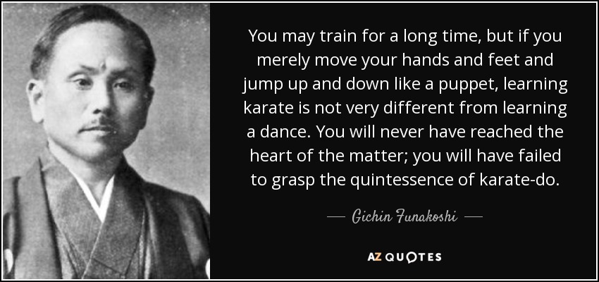 You may train for a long time, but if you merely move your hands and feet and jump up and down like a puppet, learning karate is not very different from learning a dance. You will never have reached the heart of the matter; you will have failed to grasp the quintessence of karate-do. - Gichin Funakoshi