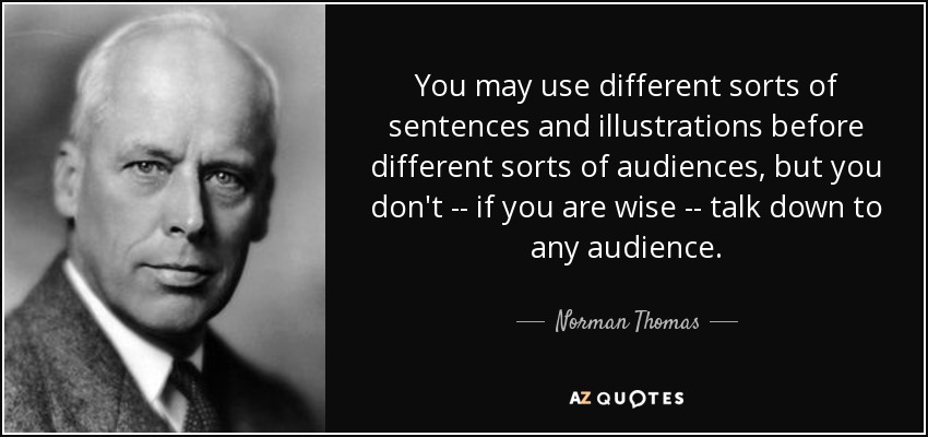 You may use different sorts of sentences and illustrations before different sorts of audiences, but you don't -- if you are wise -- talk down to any audience. - Norman Thomas