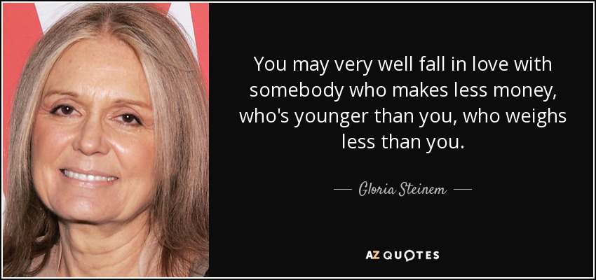 You may very well fall in love with somebody who makes less money, who's younger than you, who weighs less than you. - Gloria Steinem