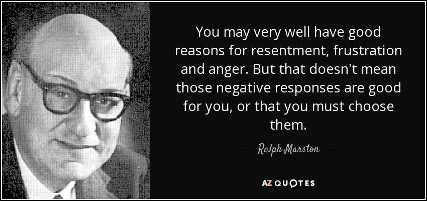 You may very well have good reasons for resentment, frustration and anger. But that doesn't mean those negative responses are good for you, or that you must choose them. - Ralph Marston