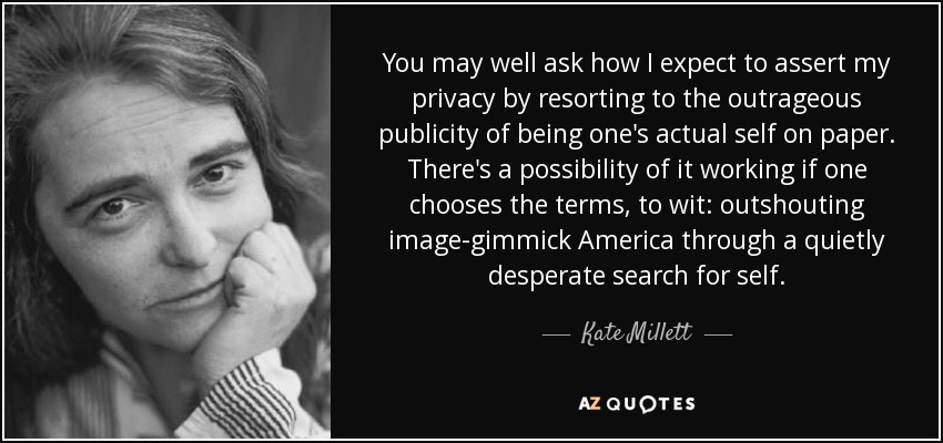 You may well ask how I expect to assert my privacy by resorting to the outrageous publicity of being one's actual self on paper. There's a possibility of it working if one chooses the terms, to wit: outshouting image-gimmick America through a quietly desperate search for self. - Kate Millett