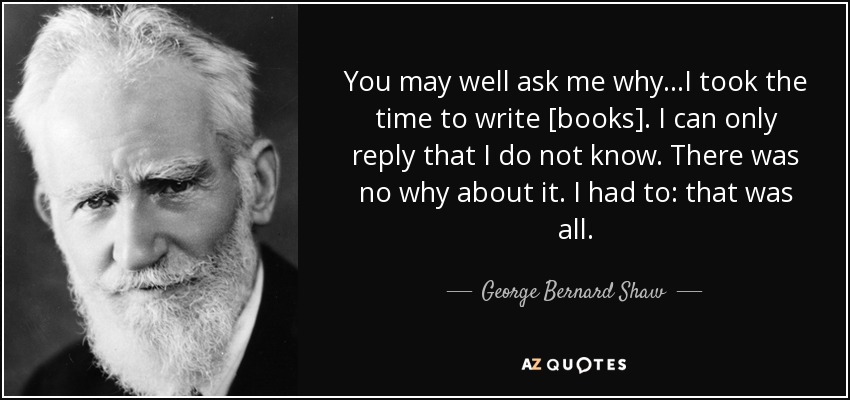 You may well ask me why...I took the time to write [books]. I can only reply that I do not know. There was no why about it. I had to: that was all. - George Bernard Shaw